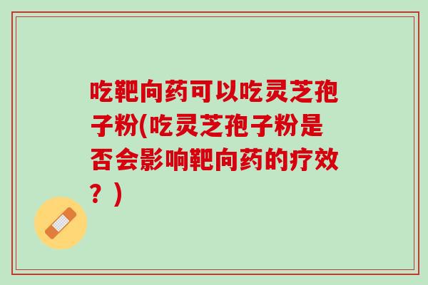 吃靶向药可以吃灵芝孢子粉(吃灵芝孢子粉是否会影响靶向药的疗效？)