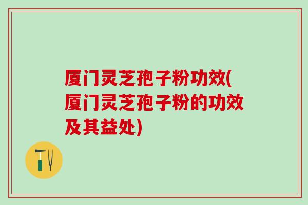 厦门灵芝孢子粉功效(厦门灵芝孢子粉的功效及其益处)