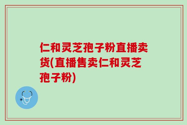 仁和灵芝孢子粉直播卖货(直播售卖仁和灵芝孢子粉)