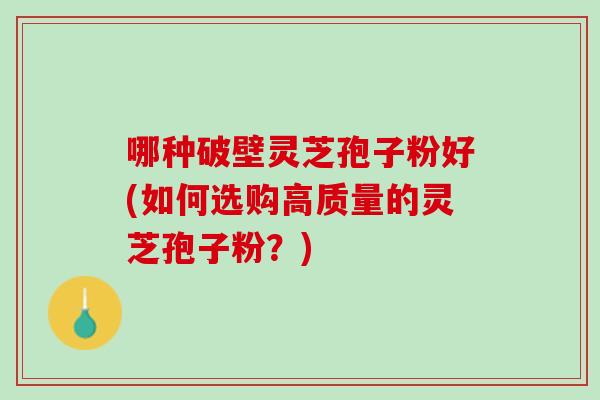 哪种破壁灵芝孢子粉好(如何选购高质量的灵芝孢子粉？)