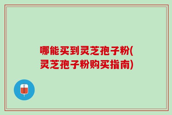 哪能买到灵芝孢子粉(灵芝孢子粉购买指南) 哪能买到灵芝孢子粉(灵芝孢子粉购买指南)