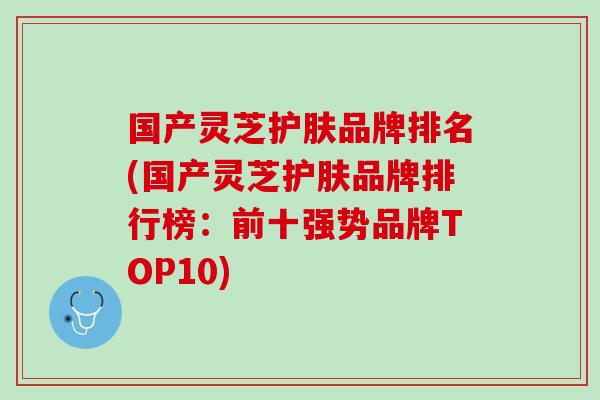 国产灵芝护肤品牌排名(国产灵芝护肤品牌排行榜：前十强势品牌TOP10)