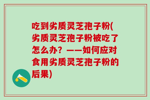 吃到劣质灵芝孢子粉(劣质灵芝孢子粉被吃了怎么办？——如何应对食用劣质灵芝孢子粉的后果)