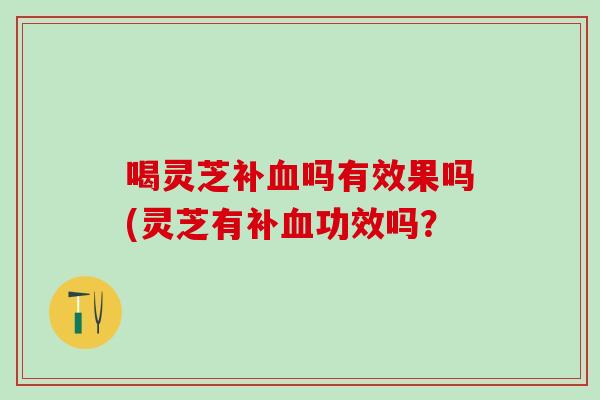 喝灵芝补血吗有效果吗(灵芝有补血功效吗？