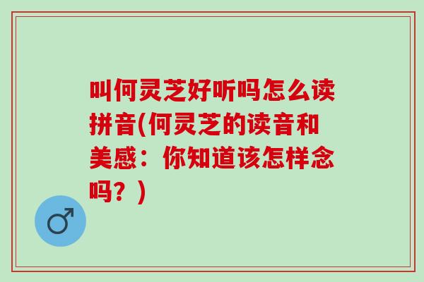 叫何灵芝好听吗怎么读拼音(何灵芝的读音和美感：你知道该怎样念吗？)