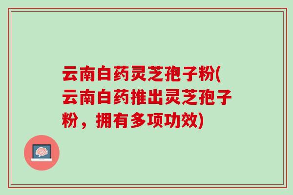 云南白药灵芝孢子粉(云南白药推出灵芝孢子粉，拥有多项功效)