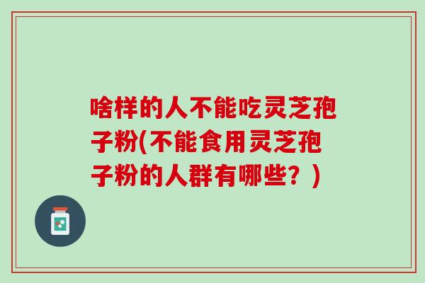 啥样的人不能吃灵芝孢子粉(不能食用灵芝孢子粉的人群有哪些？)