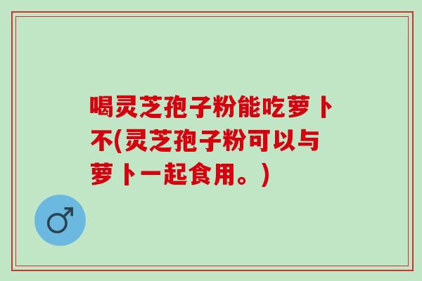 喝灵芝孢子粉能吃萝卜不(灵芝孢子粉可以与萝卜一起食用。) 喝灵芝孢子粉能吃萝卜不(灵芝孢子粉可以与萝卜一起食用。)