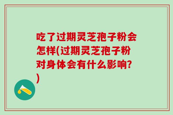 吃了过期灵芝孢子粉会怎样(过期灵芝孢子粉对身体会有什么影响？)
