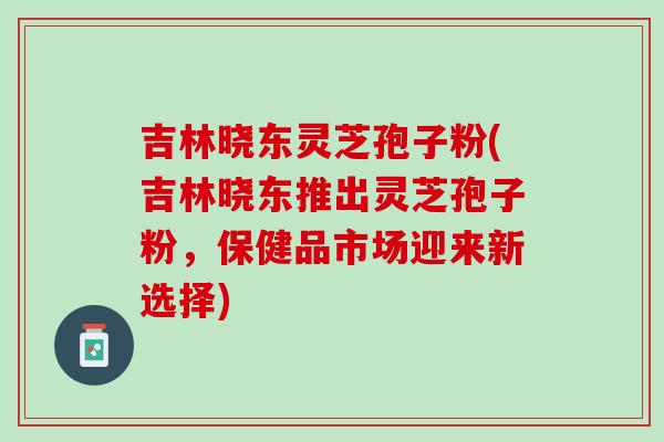 吉林晓东灵芝孢子粉(吉林晓东推出灵芝孢子粉，保健品市场迎来新选择)
