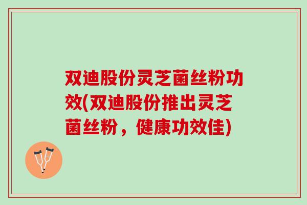 双迪股份灵芝菌丝粉功效(双迪股份推出灵芝菌丝粉，健康功效佳)