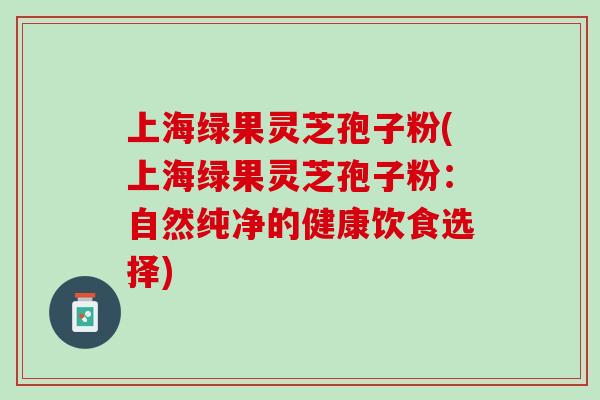 上海绿果灵芝孢子粉(上海绿果灵芝孢子粉：自然纯净的健康饮食选择)