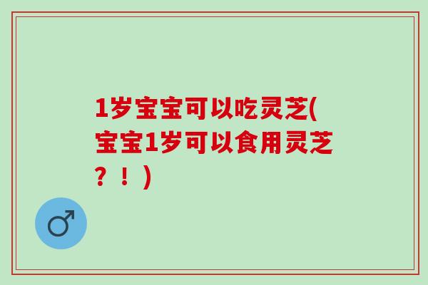 1岁宝宝可以吃灵芝(宝宝1岁可以食用灵芝？！)
