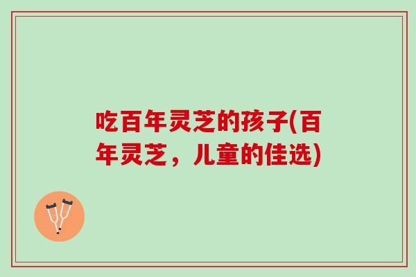 吃百年灵芝的孩子(百年灵芝，儿童的佳选)