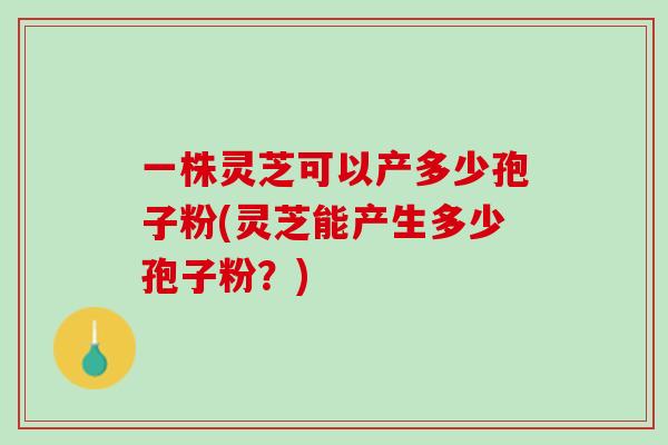 一株灵芝可以产多少孢子粉(灵芝能产生多少孢子粉？)