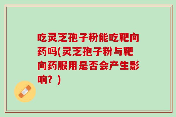 吃灵芝孢子粉能吃靶向药吗(灵芝孢子粉与靶向药服用是否会产生影响？)