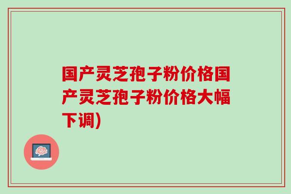国产灵芝孢子粉价格国产灵芝孢子粉价格大幅下调) 国产灵芝孢子粉价格国产灵芝孢子粉价格大幅下调)
