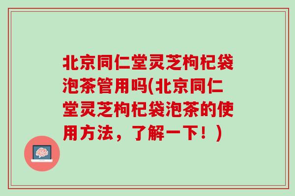 北京同仁堂灵芝枸杞袋泡茶管用吗(北京同仁堂灵芝枸杞袋泡茶的使用方法，了解一下！)