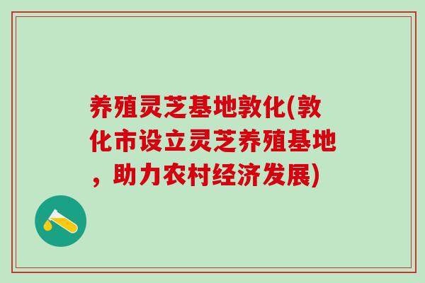 养殖灵芝基地敦化(敦化市设立灵芝养殖基地，助力农村经济发展)