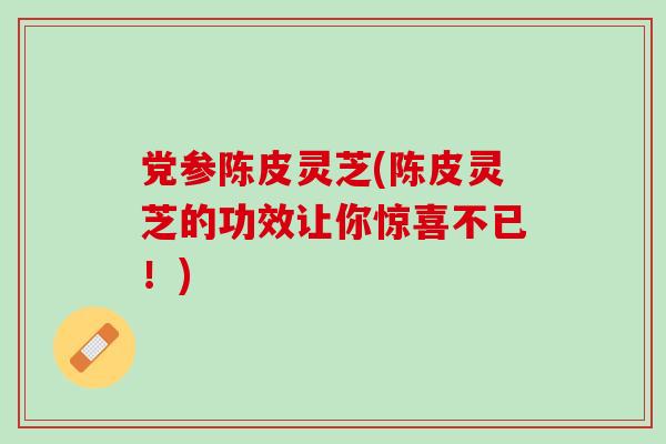 党参陈皮灵芝(陈皮灵芝的功效让你惊喜不已！)