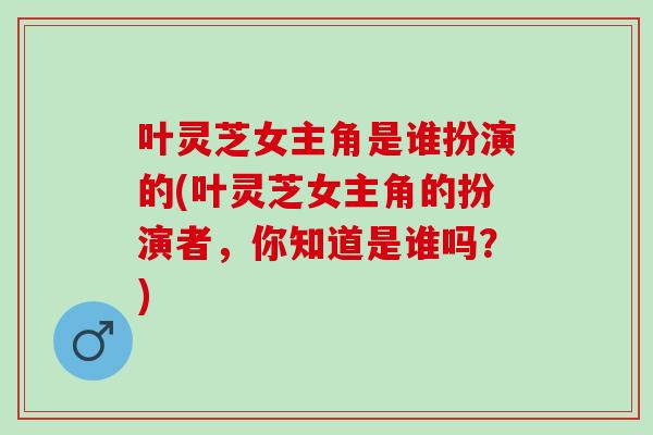 叶灵芝女主角是谁扮演的(叶灵芝女主角的扮演者,你知道是谁吗?) 叶灵芝女主角是谁扮演的(叶灵芝女主角的扮演者,你知道是谁吗?)