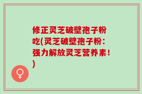 修正灵芝破壁孢子粉 吃(灵芝破壁孢子粉：强力解放灵芝营养素！)