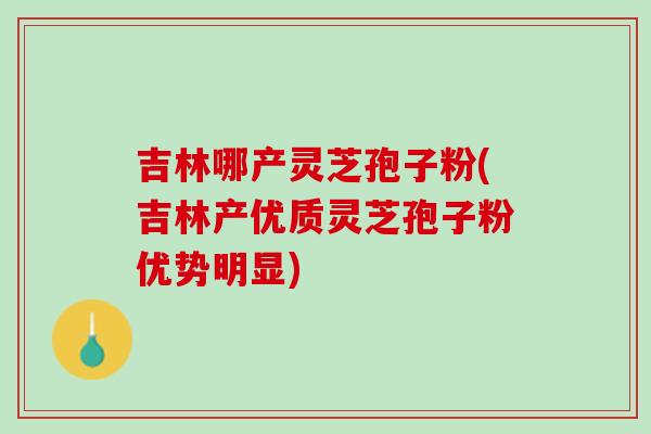 吉林哪产灵芝孢子粉(吉林产优质灵芝孢子粉优势明显)