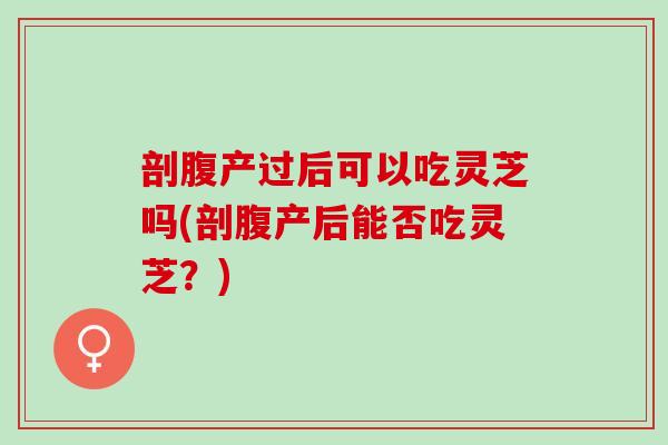 剖腹产过后可以吃灵芝吗(剖腹产后能否吃灵芝?) 剖腹产过后可以吃灵芝吗(剖腹产后能否吃灵芝?)