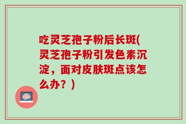 吃灵芝孢子粉后长斑(灵芝孢子粉引发色素沉淀，面对斑点该怎么办？)