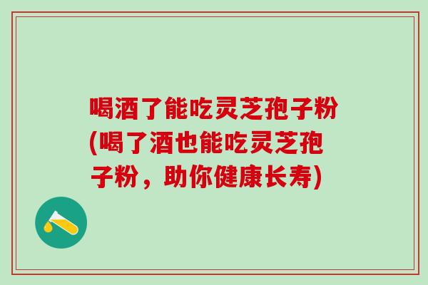 喝酒了能吃灵芝孢子粉(喝了酒也能吃灵芝孢子粉，助你健康长寿)