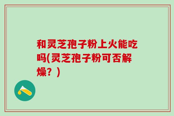 和灵芝孢子粉上火能吃吗(灵芝孢子粉可否解燥?) 和灵芝孢子粉上火能吃吗(灵芝孢子粉可否解燥?)