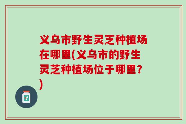 义乌市野生灵芝种植场在哪里(义乌市的野生灵芝种植场位于哪里？)