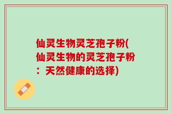 仙灵生物灵芝孢子粉(仙灵生物的灵芝孢子粉：天然健康的选择)
