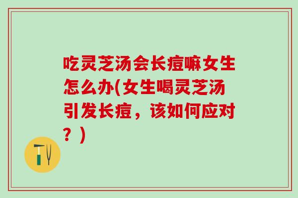 吃灵芝汤会长痘嘛女生怎么办(女生喝灵芝汤引发长痘，该如何应对？)