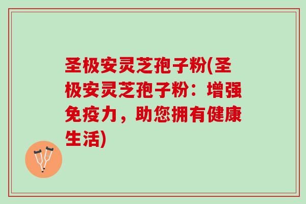 圣极安灵芝孢子粉(圣极安灵芝孢子粉:增强免疫力,助您拥有健康生活) 圣极安灵芝孢子粉(圣极安灵芝孢子粉:增强免疫力,助您拥有健康生活)