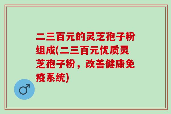 二三百元的灵芝孢子粉组成(二三百元优质灵芝孢子粉，改善健康免疫系统)