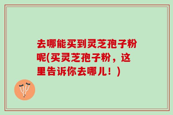 去哪能买到灵芝孢子粉呢(买灵芝孢子粉,这里告诉你去哪儿!) 去哪能买到灵芝孢子粉呢(买灵芝孢子粉,这里告诉你去哪儿!)