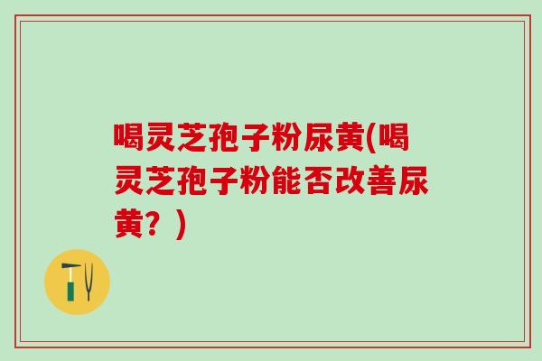 喝灵芝孢子粉尿黄(喝灵芝孢子粉能否改善尿黄？)