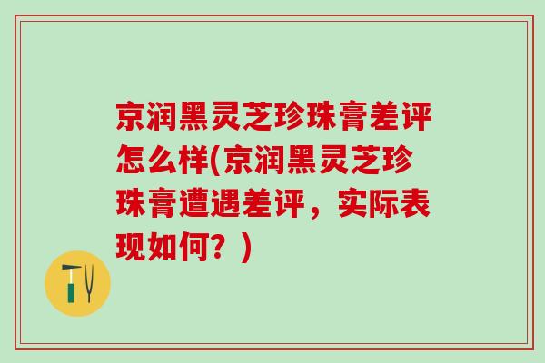 京润黑灵芝珍珠膏差评怎么样(京润黑灵芝珍珠膏遭遇差评,实际表现如何?) 京润黑灵芝珍珠膏差评怎么样(京润黑灵芝珍珠膏遭遇差评,实际表现如何?)