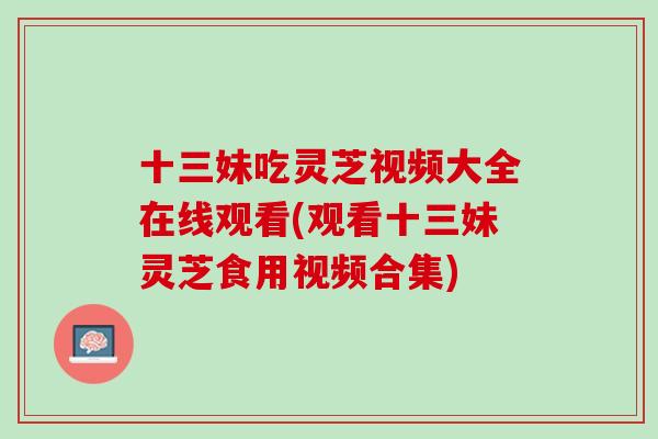 十三妹吃灵芝视频大全在线观看(观看十三妹灵芝食用视频合集)