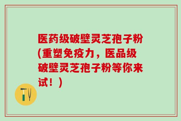 医药级破壁灵芝孢子粉(重塑免疫力，医品级破壁灵芝孢子粉等你来试！)