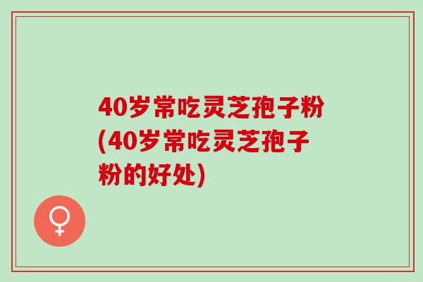 40岁常吃灵芝孢子粉(40岁常吃灵芝孢子粉的好处)