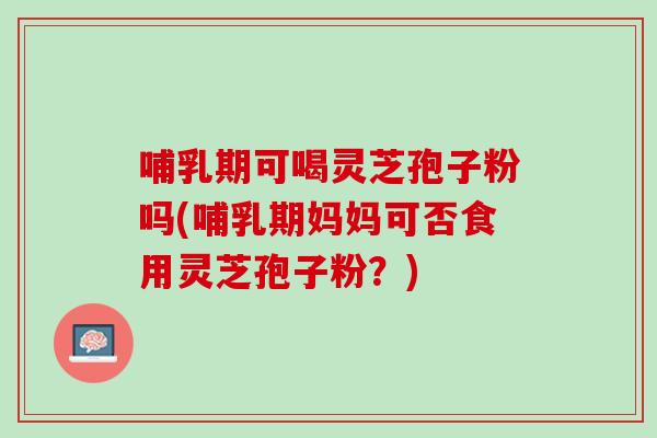 哺乳期可喝灵芝孢子粉吗(哺乳期妈妈可否食用灵芝孢子粉？)
