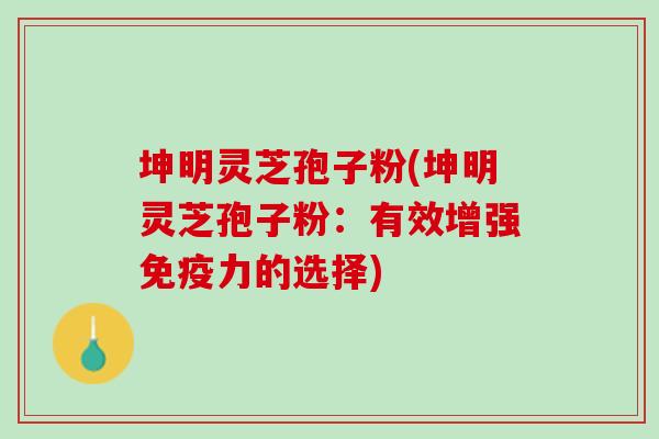 坤明灵芝孢子粉(坤明灵芝孢子粉：有效增强免疫力的选择)