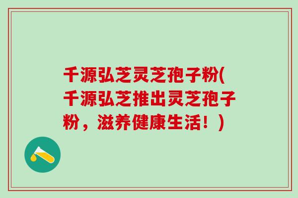 千源弘芝灵芝孢子粉(千源弘芝推出灵芝孢子粉，滋养健康生活！)