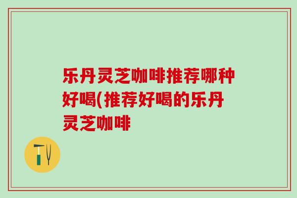 乐丹灵芝咖啡推荐哪种好喝(推荐好喝的乐丹灵芝咖啡