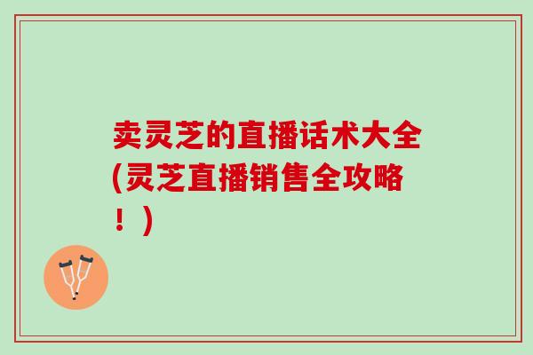 卖灵芝的直播话术大全(灵芝直播销售全攻略！)