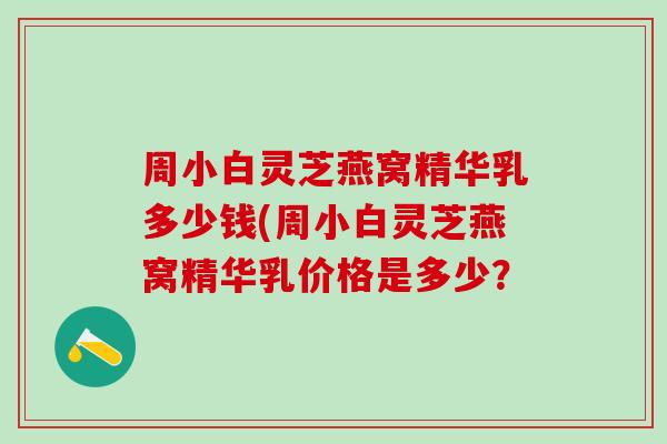 周小白灵芝燕窝精华乳多少钱(周小白灵芝燕窝精华乳价格是多少？