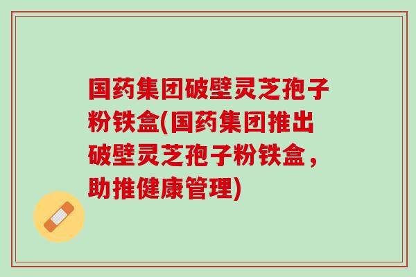 国药集团破壁灵芝孢子粉铁盒(国药集团推出破壁灵芝孢子粉铁盒，助推健康管理)