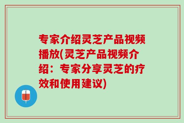 专家介绍灵芝产品视频播放(灵芝产品视频介绍：专家分享灵芝的疗效和使用建议)